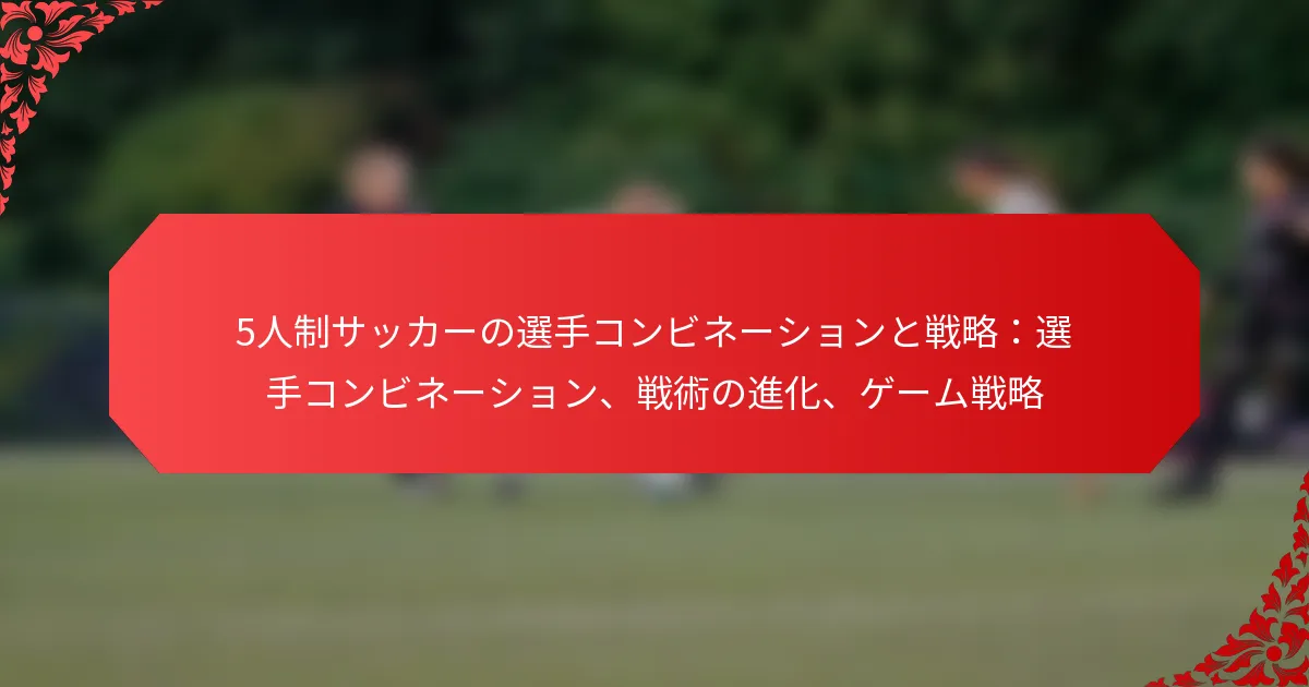 5人制サッカーの選手コンビネーションと戦略：選手コンビネーション、戦術の進化、ゲーム戦略