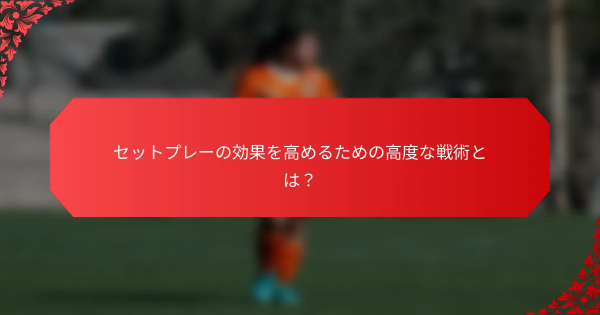 セットプレーの効果を高めるための高度な戦術とは？